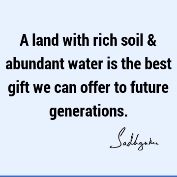 A land with rich soil & abundant water is the best gift we can offer to future