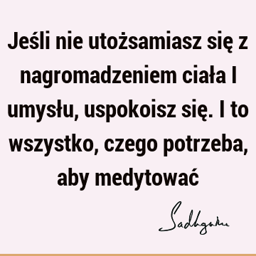 Jeśli nie utożsamiasz się z nagromadzeniem ciała i umysłu, uspokoisz się. I to wszystko, czego potrzeba, aby medytować