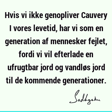 Hvis vi ikke genopliver Cauvery i vores levetid, har vi som en generation af mennesker fejlet, fordi vi vil efterlade en ufrugtbar jord og vandløs jord til de