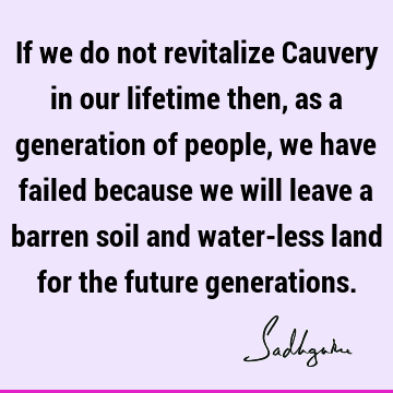 If we do not revitalize Cauvery in our lifetime then, as a generation of people, we have failed because we will leave a barren soil and water-less land for the