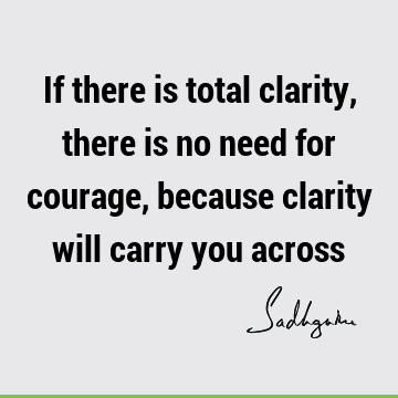 If there is total clarity, there is no need for courage, because clarity will carry you
