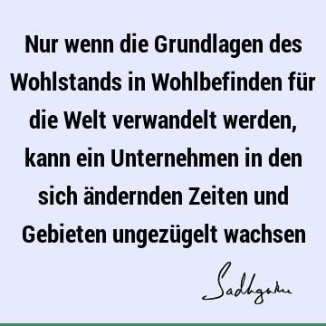 Nur wenn die Grundlagen des Wohlstands in Wohlbefinden für die Welt verwandelt werden, kann ein Unternehmen in den sich ändernden Zeiten und Gebieten ungezü