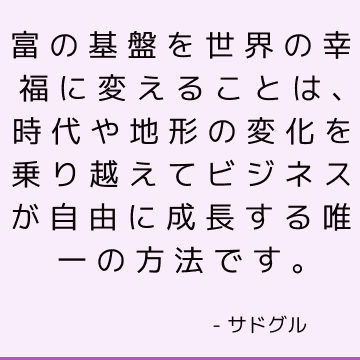 富の基盤を世界の幸福に変えることは、時代や地形の変化を乗り越えてビジネスが自由に成長する唯一の方法です。