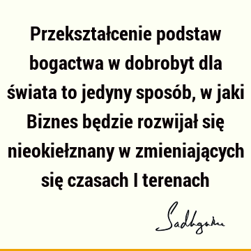 Przekształcenie podstaw bogactwa w dobrobyt dla świata to jedyny sposób, w jaki Biznes będzie rozwijał się nieokiełznany w zmieniających się czasach i