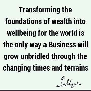 Transforming the foundations of wealth into wellbeing for the world is the only way a Business will grow unbridled through the changing times and