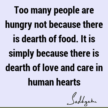 Too many people are hungry not because there is dearth of food. It is simply because there is dearth of love and care in human
