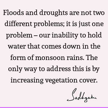 Floods and droughts are not two different problems; it is just one problem – our inability to hold water that comes down in the form of monsoon rains. The only