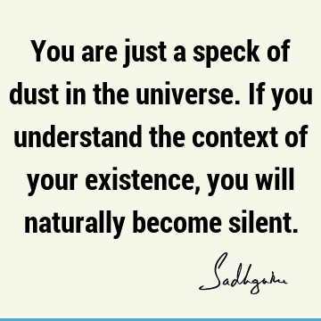 You are just a speck of dust in the universe. If you understand the context of your existence, you will naturally become