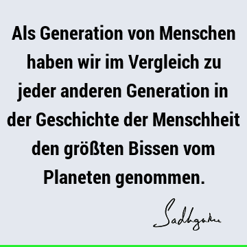 Als Generation von Menschen haben wir im Vergleich zu jeder anderen Generation in der Geschichte der Menschheit den größten Bissen vom Planeten