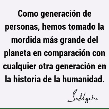 Como generación de personas, hemos tomado la mordida más grande del planeta en comparación con cualquier otra generación en la historia de la