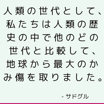 人類の世代として、私たちは人類の歴史の中で他のどの世代と比較して、地球から最大のかみ傷を取りました。