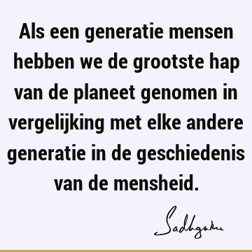 Als een generatie mensen hebben we de grootste hap van de planeet genomen in vergelijking met elke andere generatie in de geschiedenis van de