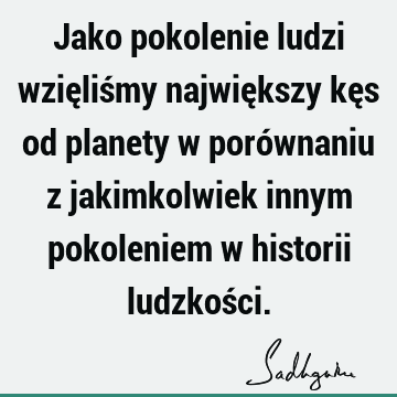 Jako pokolenie ludzi wzięliśmy największy kęs od planety w porównaniu z jakimkolwiek innym pokoleniem w historii ludzkoś