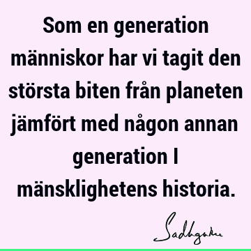 Som en generation människor har vi tagit den största biten från planeten jämfört med någon annan generation i mänsklighetens