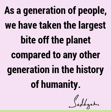 As a generation of people, we have taken the largest bite off the planet compared to any other generation in the history of