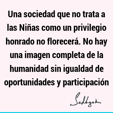 Una sociedad que no trata a las Niñas como un privilegio honrado no florecerá. No hay una imagen completa de la humanidad sin igualdad de oportunidades y