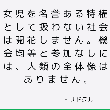 女児を名誉ある特権として扱わない社会は開花しません。 機会均等と参加なしには、人類の全体像はありません。