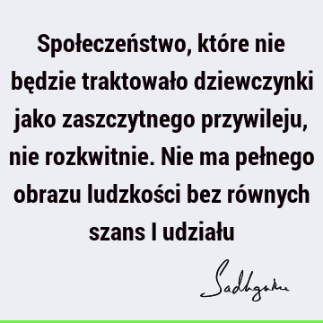 Społeczeństwo, które nie będzie traktowało dziewczynki jako zaszczytnego przywileju, nie rozkwitnie. Nie ma pełnego obrazu ludzkości bez równych szans i udział