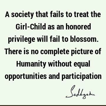 A society that fails to treat the Girl-Child as an honored privilege will fail to blossom. There is no complete picture of Humanity without equal opportunities