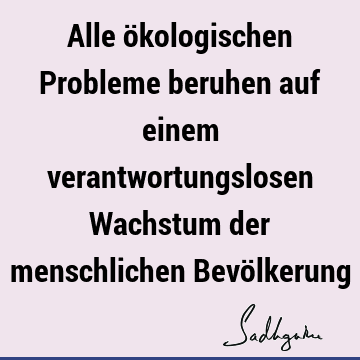 Alle ökologischen Probleme beruhen auf einem verantwortungslosen Wachstum der menschlichen Bevö