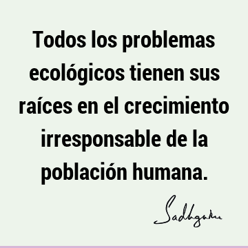 Todos los problemas ecológicos tienen sus raíces en el crecimiento irresponsable de la población