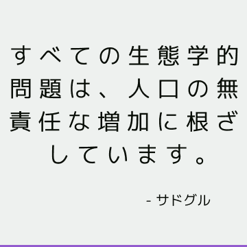 すべての生態学的問題は、人口の無責任な増加に根ざしています。