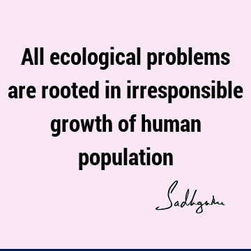 All ecological problems are rooted in irresponsible growth of human