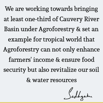 We are working towards bringing at least one-third of Cauvery River Basin under Agroforestry & set an example for tropical world that Agroforestry can not only