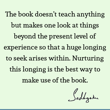 The book doesn’t teach anything but makes one look at things beyond the present level of experience so that a huge longing to seek arises within. Nurturing