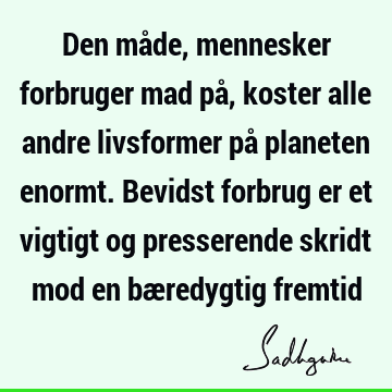 Den måde, mennesker forbruger mad på, koster alle andre livsformer på planeten enormt. Bevidst forbrug er et vigtigt og presserende skridt mod en bæredygtig