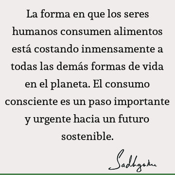 La forma en que los seres humanos consumen alimentos está costando inmensamente a todas las demás formas de vida en el planeta. El consumo consciente es un