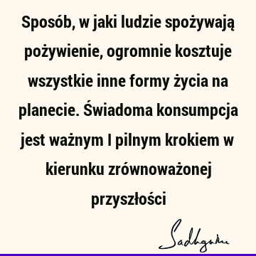 Sposób, w jaki ludzie spożywają pożywienie, ogromnie kosztuje wszystkie inne formy życia na planecie. Świadoma konsumpcja jest ważnym i pilnym krokiem w