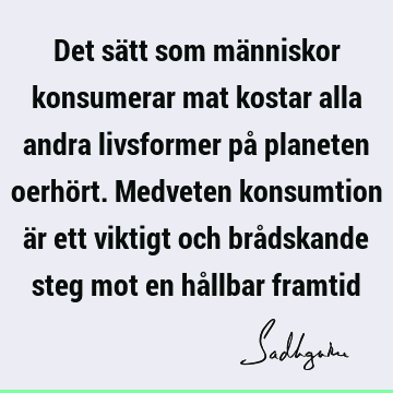 Det sätt som människor konsumerar mat kostar alla andra livsformer på planeten oerhört. Medveten konsumtion är ett viktigt och brådskande steg mot en hållbar