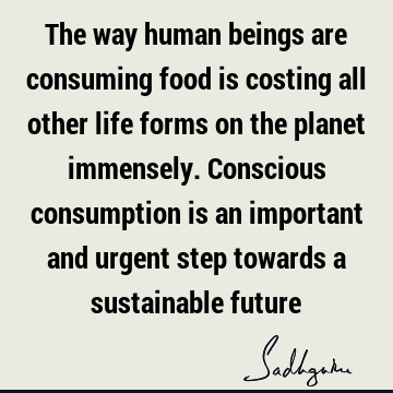The way human beings are consuming food is costing all other life forms on the planet immensely. Conscious consumption is an important and urgent step towards