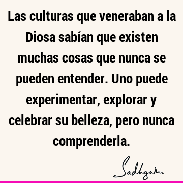 Las culturas que veneraban a la Diosa sabían que existen muchas cosas que nunca se pueden entender. Uno puede experimentar, explorar y celebrar su belleza,