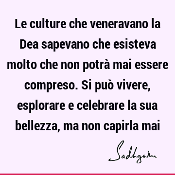 Le culture che veneravano la Dea sapevano che esisteva molto che non potrà mai essere compreso. Si può vivere, esplorare e celebrare la sua bellezza, ma non