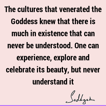 The cultures that venerated the Goddess knew that there is much in existence that can never be understood. One can experience, explore and celebrate its beauty,