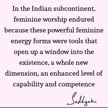 In the Indian subcontinent, feminine worship endured because these powerful feminine energy forms were tools that open up a window into the existence, a whole