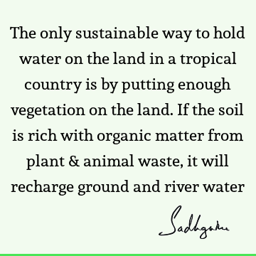 The only sustainable way to hold water on the land in a tropical country is by putting enough vegetation on the land. If the soil is rich with organic matter