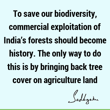 To save our biodiversity, commercial exploitation of India’s forests should become history. The only way to do this is by bringing back tree cover on