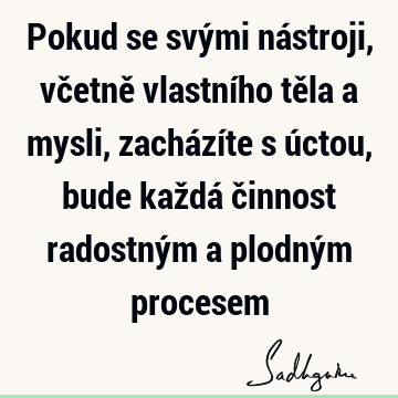 Pokud se svými nástroji, včetně vlastního těla a mysli, zacházíte s úctou, bude každá činnost radostným a plodným