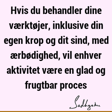 Hvis du behandler dine værktøjer, inklusive din egen krop og dit sind, med ærbødighed, vil enhver aktivitet være en glad og frugtbar