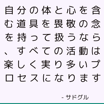 自分の体と心を含む道具を畏敬の念を持って扱うなら、すべての活動は楽しく実り多いプロセスになります