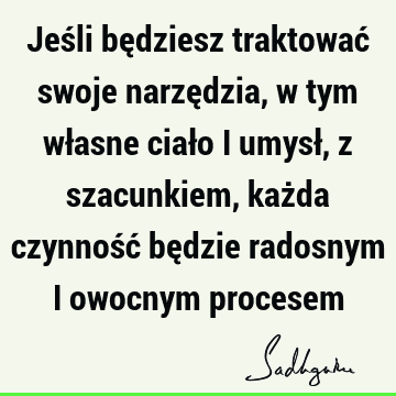 Jeśli będziesz traktować swoje narzędzia, w tym własne ciało i umysł, z szacunkiem, każda czynność będzie radosnym i owocnym