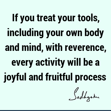 If you treat your tools, including your own body and mind, with reverence, every activity will be a joyful and fruitful