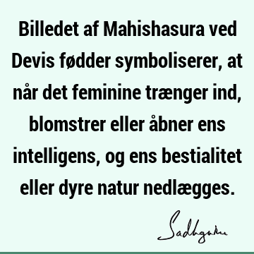 Billedet af Mahishasura ved Devis fødder symboliserer, at når det feminine trænger ind, blomstrer eller åbner ens intelligens, og ens bestialitet eller dyre