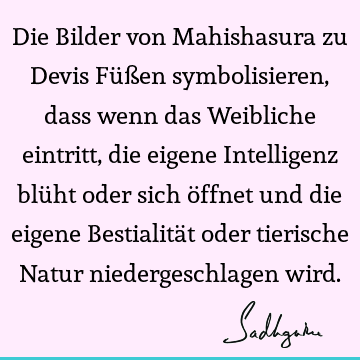 Die Bilder von Mahishasura zu Devis Füßen symbolisieren, dass wenn das Weibliche eintritt, die eigene Intelligenz blüht oder sich öffnet und die eigene B