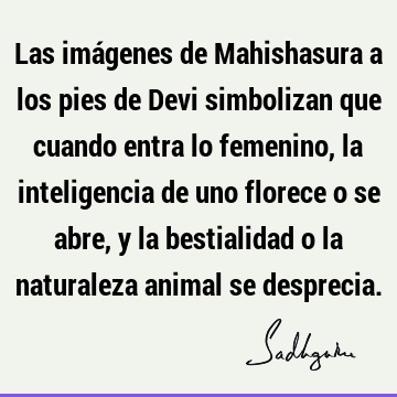 Las imágenes de Mahishasura a los pies de Devi simbolizan que cuando entra lo femenino, la inteligencia de uno florece o se abre, y la bestialidad o la