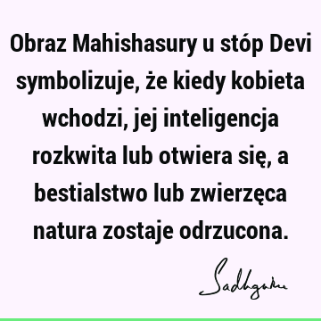 Obraz Mahishasury u stóp Devi symbolizuje, że kiedy kobieta wchodzi, jej inteligencja rozkwita lub otwiera się, a bestialstwo lub zwierzęca natura zostaje