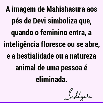 A imagem de Mahishasura aos pés de Devi simboliza que, quando o feminino entra, a inteligência floresce ou se abre, e a bestialidade ou a natureza animal de